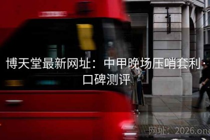 博天堂最新网址：中甲晚场压哨套利·口碑测评